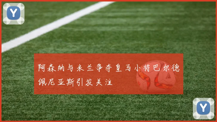 阿森纳与米兰争夺皇马小将巴尔德佩尼亚斯引发关注