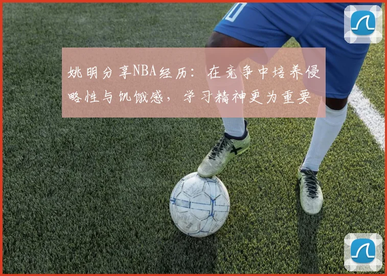 姚明分享NBA经历：在竞争中培养侵略性与饥饿感，学习精神更为重要