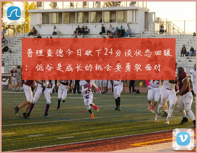 普理查德今日砍下24分谈状态回暖：低谷是成长的机会要勇敢面对