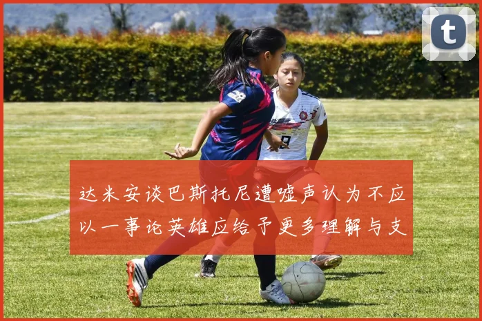 达米安谈巴斯托尼遭嘘声认为不应以一事论英雄应给予更多理解与支持