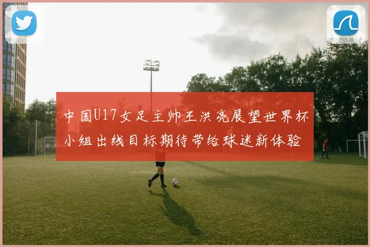 中国U17女足主帅王洪亮展望世界杯小组出线目标期待带给球迷新体验
