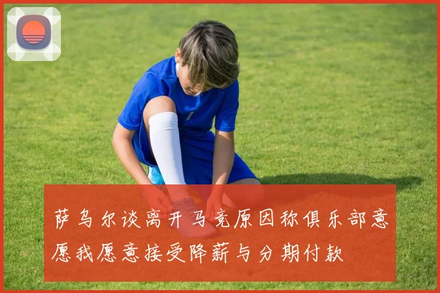 萨乌尔谈离开马竞原因称俱乐部意愿我愿意接受降薪与分期付款