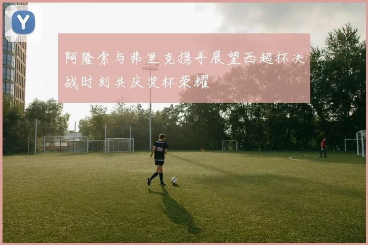 阿隆索与弗里克携手展望西超杯决战时刻共庆奖杯荣耀